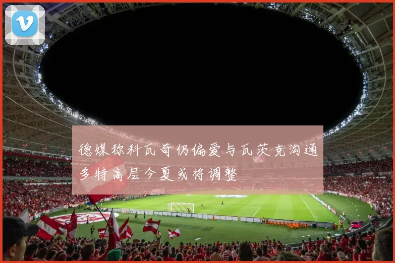 德媒称科瓦奇仍偏爱与瓦茨克沟通多特高层今夏或将调整
