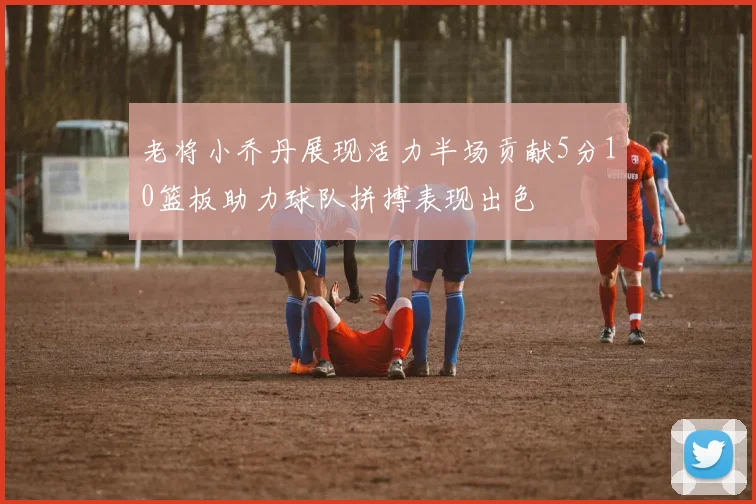 老将小乔丹展现活力半场贡献5分10篮板助力球队拼搏表现出色