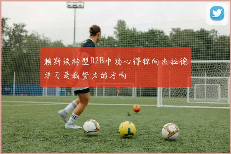 赖斯谈转型B2B中场心得称向杰拉德学习是我努力的方向