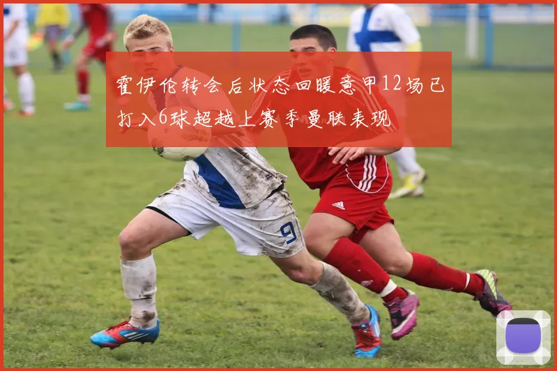 霍伊伦转会后状态回暖意甲12场已打入6球超越上赛季曼联表现