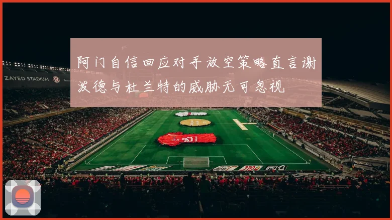 阿门自信回应对手放空策略直言谢泼德与杜兰特的威胁无可忽视