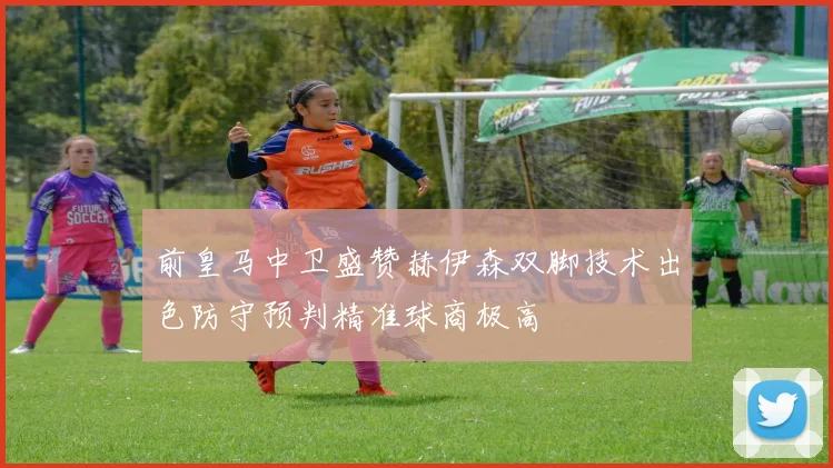 前皇马中卫盛赞赫伊森双脚技术出色防守预判精准球商极高