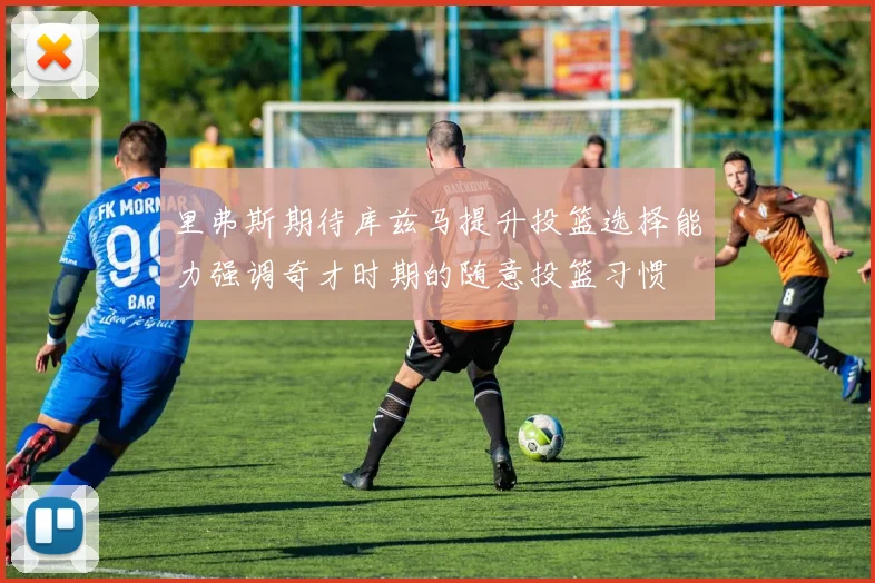里弗斯期待库兹马提升投篮选择能力强调奇才时期的随意投篮习惯