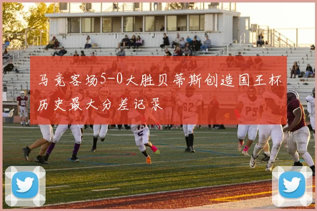 马竞客场5-0大胜贝蒂斯创造国王杯历史最大分差记录