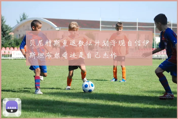 贝尼特斯重返教坛计划浮现自信伊斯坦布尔奇迹是自己杰作