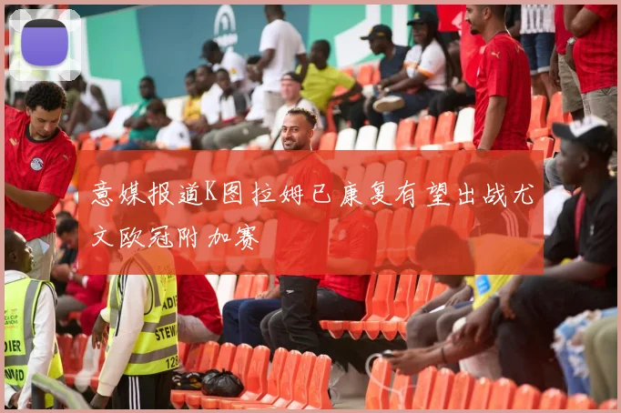 意媒报道K图拉姆已康复有望出战尤文欧冠附加赛